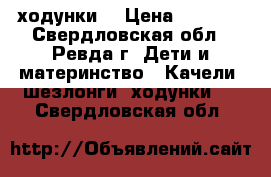 ходунки  › Цена ­ 2 000 - Свердловская обл., Ревда г. Дети и материнство » Качели, шезлонги, ходунки   . Свердловская обл.